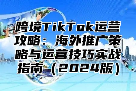 跨境TikTok运营攻略：海外推广策略与运营技巧实战指南2025版