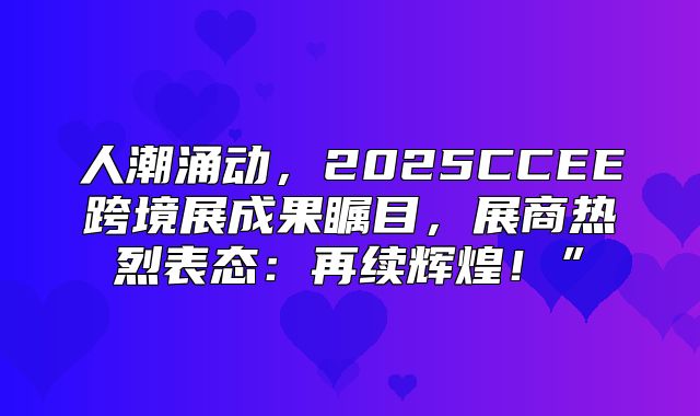 人潮涌动，2025CCEE跨境展成果瞩目，展商热烈表态：再续辉煌！”