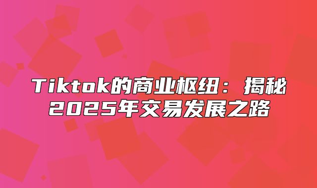 Tiktok的商业枢纽：揭秘2025年交易发展之路