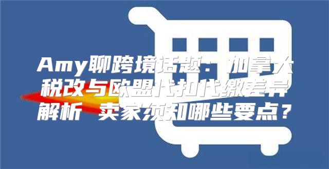 Amy聊跨境话题：加拿大税改与欧盟代扣代缴差异解析 卖家须知哪些要点？