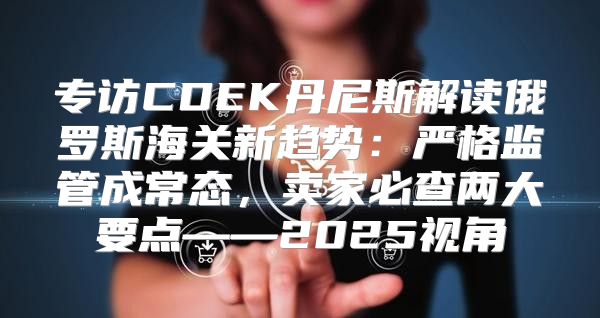 专访CDEK丹尼斯解读俄罗斯海关新趋势：严格监管成常态，卖家必查两大要点——2025视角