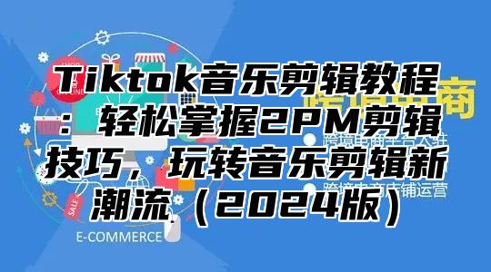 Tiktok音乐剪辑教程：轻松掌握2PM剪辑技巧，玩转音乐剪辑新潮流2025版