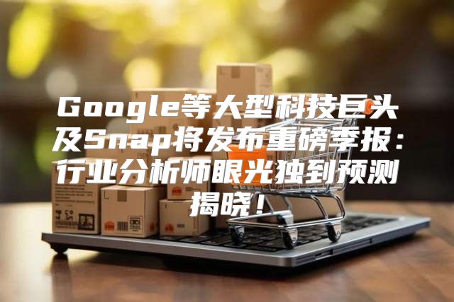 Google等大型科技巨头及Snap将发布重磅季报：行业分析师眼光独到预测揭晓！
