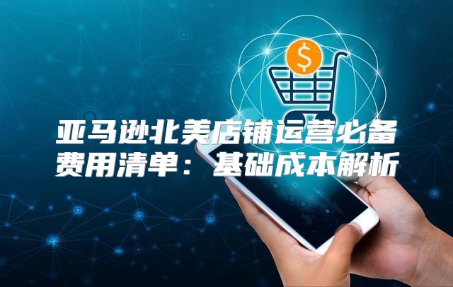 亚马逊北美店铺运营必备费用清单：基础成本解析