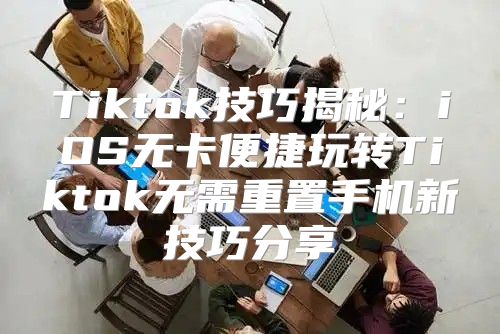 Tiktok技巧揭秘：iOS无卡便捷玩转Tiktok无需重置手机新技巧分享