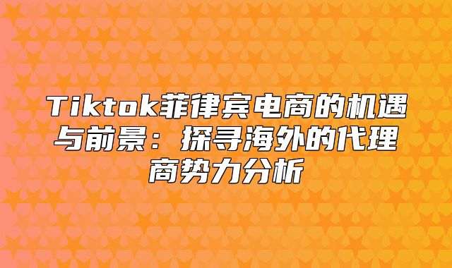 Tiktok菲律宾电商的机遇与前景：探寻海外的代理商势力分析