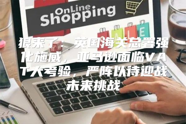 狼来了：英国海关总署强化施威，亚马逊面临VAT大考验，严阵以待迎战未来挑战