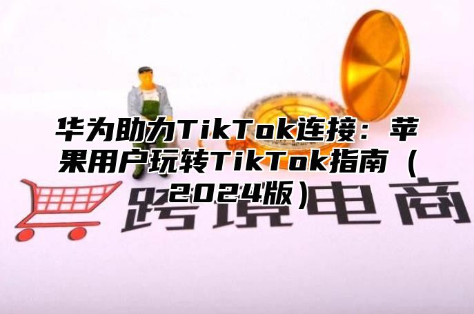 华为助力TikTok连接：苹果用户玩转TikTok指南2025版