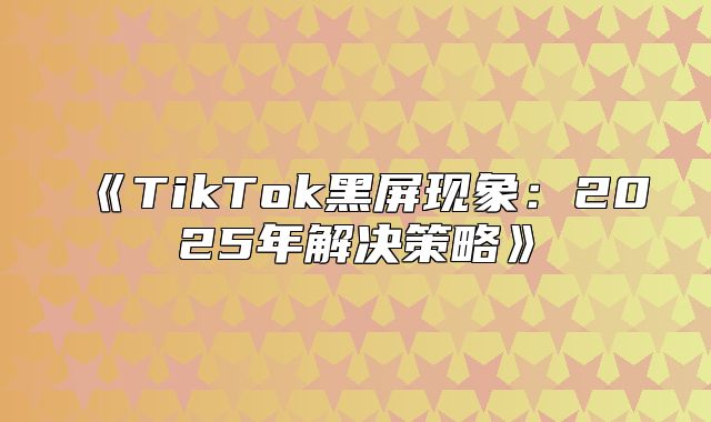 TikTok黑屏现象：2025年解决策略
