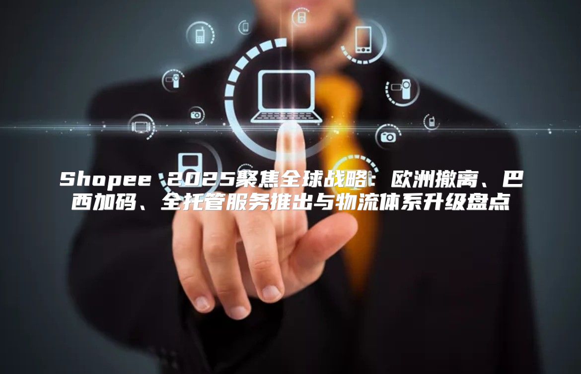 Shopee 2025聚焦全球战略：欧洲撤离、巴西加码、全托管服务推出与物流体系升级盘点
