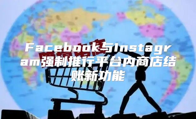 Facebook与Instagram强制推行平台内商店结账新功能