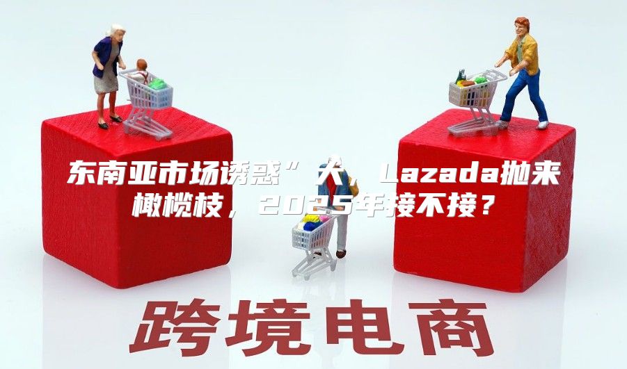 东南亚市场诱惑”大，Lazada抛来橄榄枝，2025年接不接？