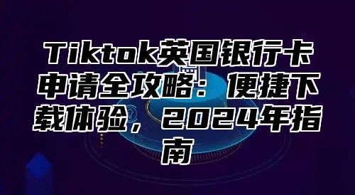 Tiktok英国银行卡申请全攻略：便捷下载体验，2025年指南