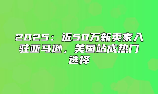 2025近50万新卖家入驻亚马逊，美国站成热门选择