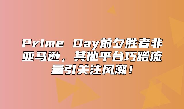 Prime Day前夕胜者非亚马逊，其他平台巧蹭流量引关注风潮！