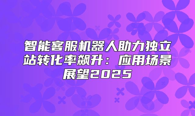 智能客服机器人助力独立站转化率飙升：应用场景展望2025