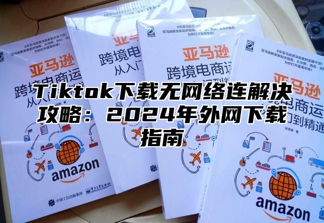 Tiktok下载无网络连解决攻略：2025年外网下载指南