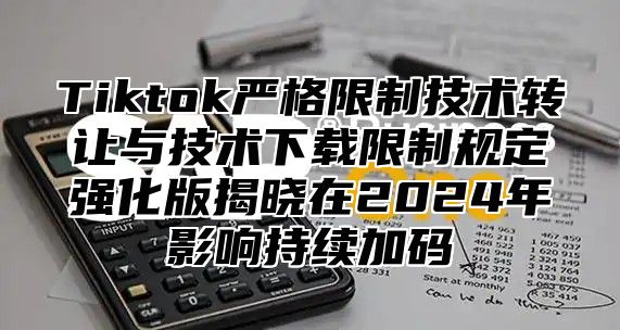 Tiktok严格限制技术转让与技术下载限制规定强化版揭晓在2025年影响持续加码