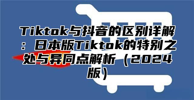 Tiktok与抖音的区别详解：日本版Tiktok的特别之处与异同点解析2025版