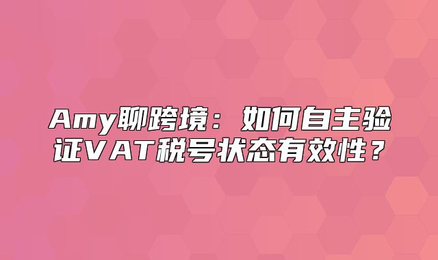 Amy聊跨境：如何自主验证VAT税号状态有效性？