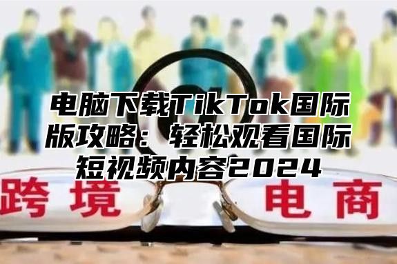 电脑下载TikTok国际版攻略：轻松观看国际短视频内容2025