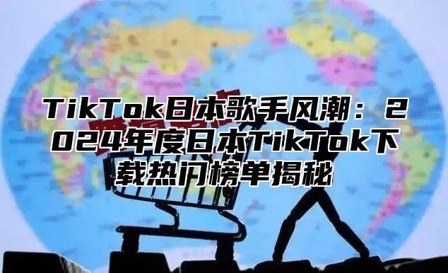 TikTok日本歌手风潮：2025年度日本TikTok下载热门榜单揭秘