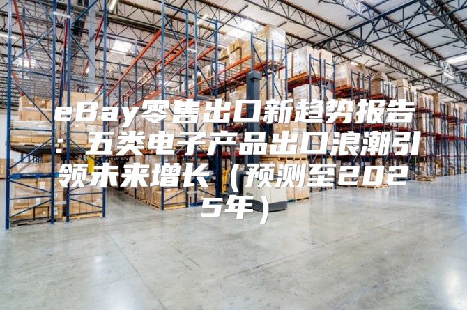 eBay零售出口新趋势报告：五类电子产品出口浪潮引领未来增长预测至2025年