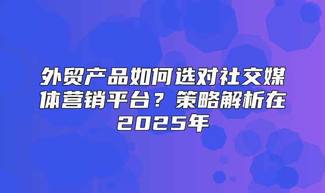 外贸产品如何选对社交媒体营销平台？策略解析在2025年