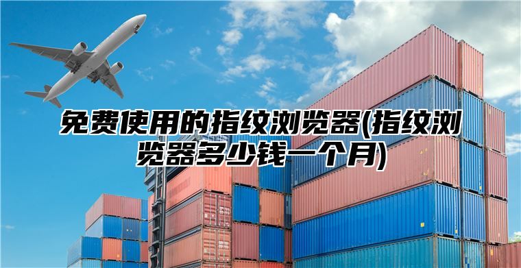 免费使用的指纹浏览器(指纹浏览器多少钱一个月)