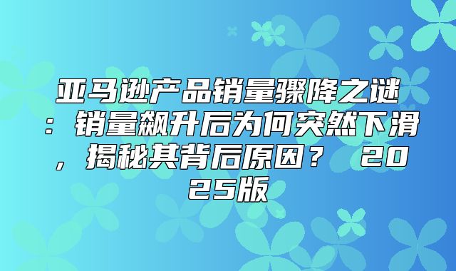 亚马逊产品销量骤降之谜：销量飙升后为何突然下滑，揭秘其背后原因？ 2025版