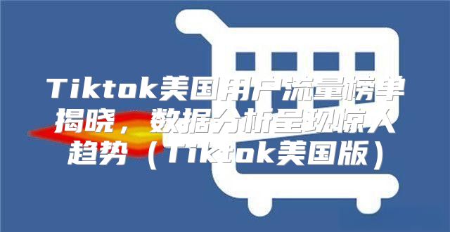 Tiktok美国用户流量榜单揭晓，数据分析呈现惊人趋势Tiktok美国版
