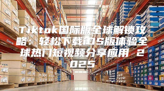 Tiktok国际版全球解锁攻略：轻松下载iOS版体验全球热门短视频分享应用 2025