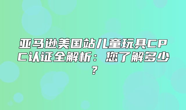 亚马逊美国站儿童玩具CPC认证全解析：您了解多少？