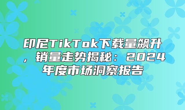 印尼TikTok下载量飙升，销量走势揭秘：2025年度市场洞察报告