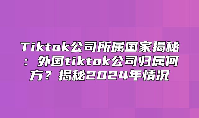 Tiktok公司所属国家揭秘：外国tiktok公司归属何方？揭秘2025年情况