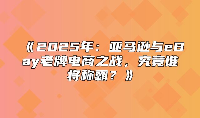 2025年：亚马逊与eBay老牌电商之战，究竟谁将称霸？