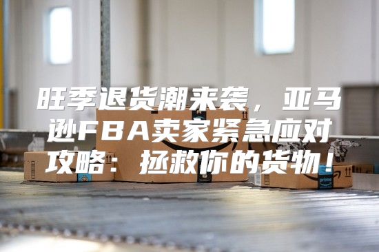 旺季退货潮来袭，亚马逊FBA卖家紧急应对攻略：拯救你的货物！