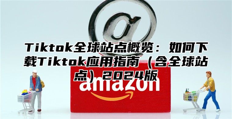 Tiktok全球站点概览：如何下载Tiktok应用指南含全球站点2025版