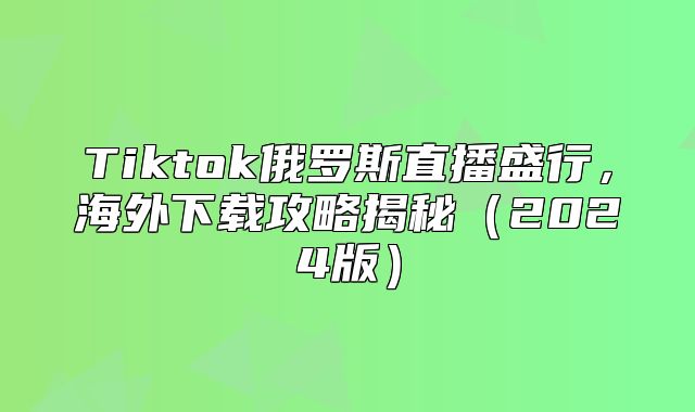 Tiktok俄罗斯直播盛行，海外下载攻略揭秘2025版