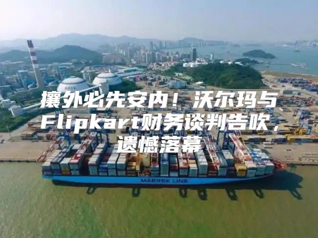攘外必先安内！沃尔玛与Flipkart财务谈判告吹，遗憾落幕