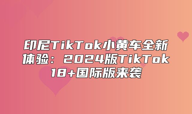 印尼TikTok小黄车全新体验：2025版TikTok18+国际版来袭