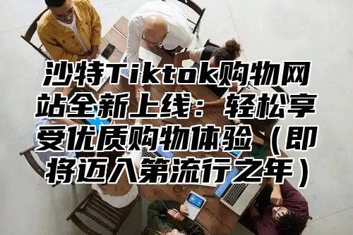 沙特Tiktok购物网站全新上线：轻松享受优质购物体验即将迈入第流行之年
