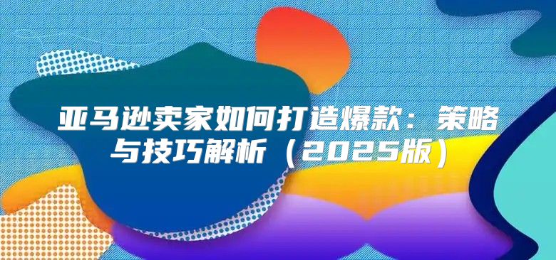 亚马逊卖家如何打造爆款：策略与技巧解析2025版