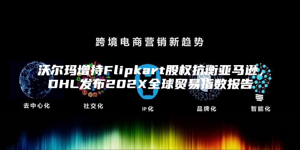 沃尔玛增持Flipkart股权抗衡亚马逊，DHL发布202X全球贸易指数报告