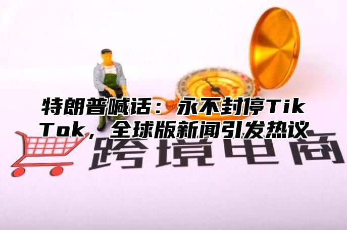 特朗普喊话：永不封停TikTok，全球版新闻引发热议