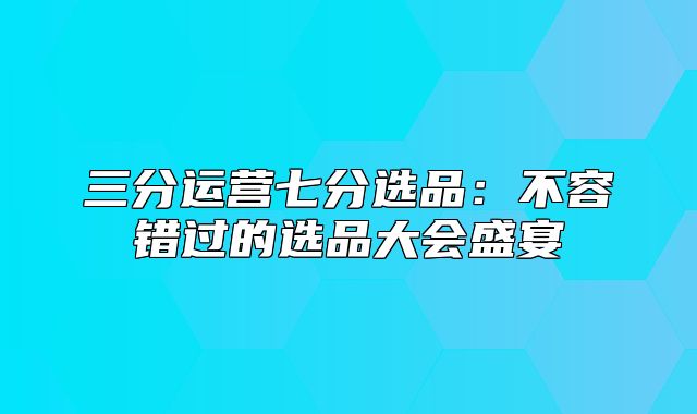三分运营七分选品：不容错过的选品大会盛宴