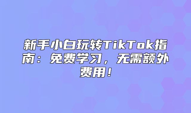 新手小白玩转TikTok指南：免费学习，无需额外费用！