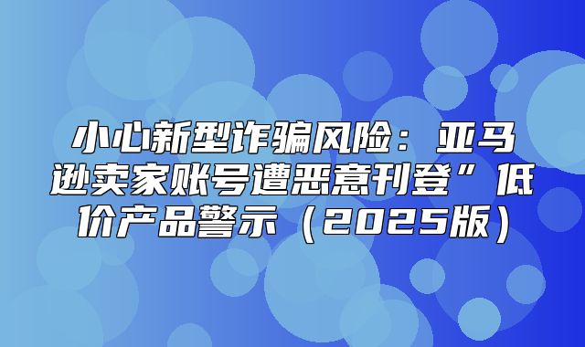 小心新型诈骗风险：亚马逊卖家账号遭恶意刊登”低价产品警示2025版