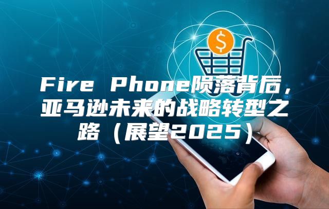 Fire Phone陨落背后，亚马逊未来的战略转型之路展望2025