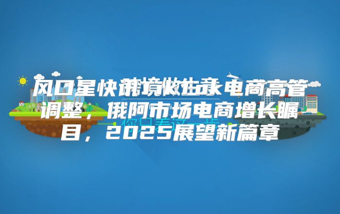 风口星快讯TikTok电商高管调整，俄阿市场电商增长瞩目，2025展望新篇章